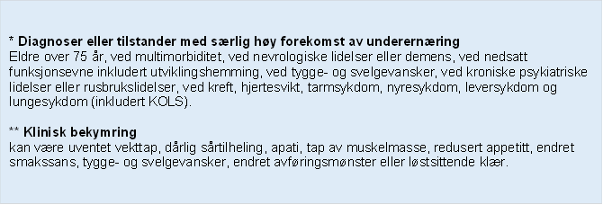 * Diagnoser eller tilstander med srlig hy forekomst av underernring
Eldre over 75 r, ved multimorbiditet, ved nevrologiske lidelser eller demens, ved nedsatt funksjonsevne inkludert utviklingshemming, ved tygge- og svelgevansker, ved kroniske psykiatriske lidelser eller rusbrukslidelser, ved kreft, hjertesvikt, tarmsykdom, nyresykdom, leversykdom og lungesykdom (inkludert KOLS).

** Klinisk bekymring 
kan vre uventet vekttap, drlig srtilheling, apati, tap av muskelmasse, redusert appetitt, endret smakssans, tygge- og svelgevansker, endret avfringsmnster eller lstsittende klr.
